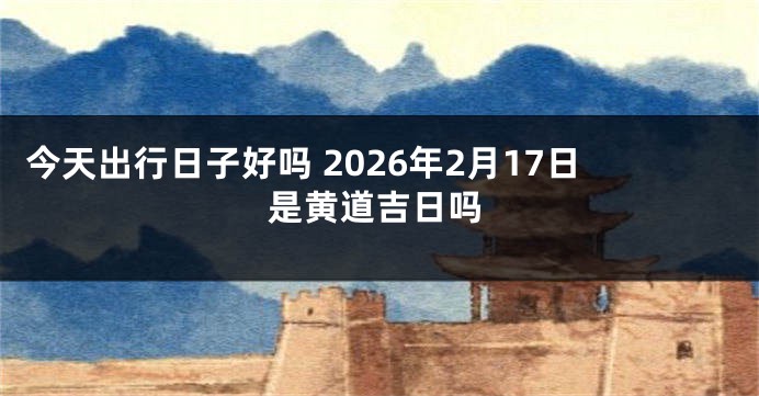 今天出行日子好吗 2026年2月17日是黄道吉日吗