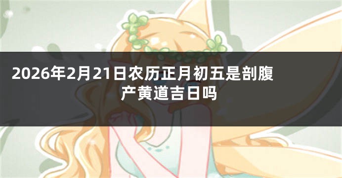 2026年2月21日农历正月初五是剖腹产黄道吉日吗