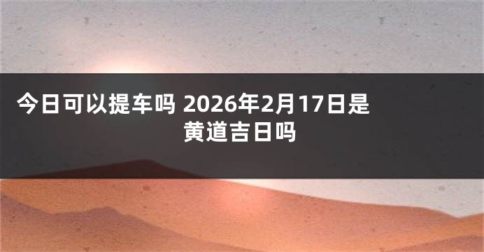 今日可以提车吗 2026年2月17日是黄道吉日吗