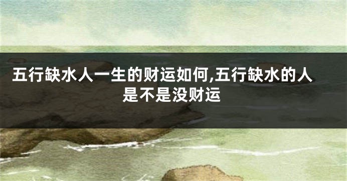 五行缺水人一生的财运如何,五行缺水的人是不是没财运