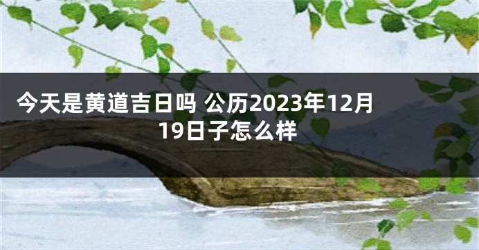 今天是黄道吉日吗 公历2023年12月19日子怎么样