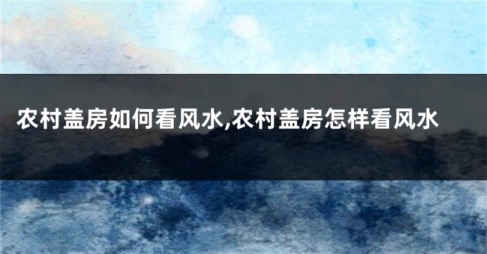 农村盖房如何看风水,农村盖房怎样看风水