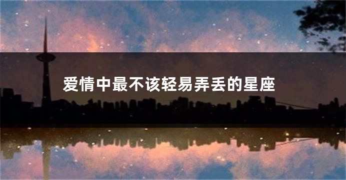 爱情中最不该轻易弄丢的星座