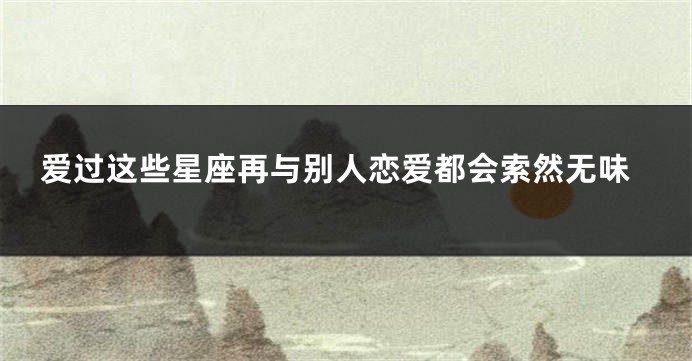 爱过这些星座再与别人恋爱都会索然无味