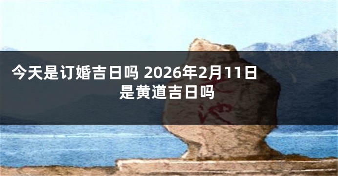 今天是订婚吉日吗 2026年2月11日是黄道吉日吗