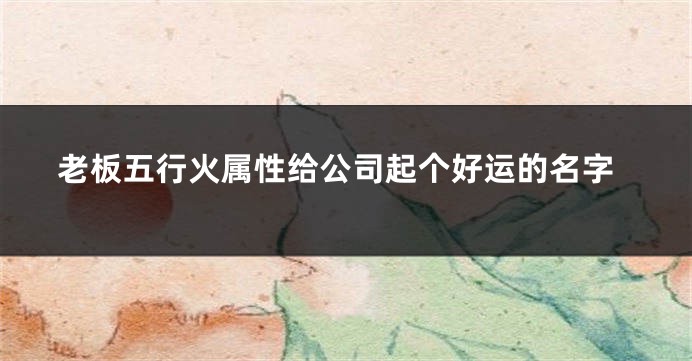 老板五行火属性给公司起个好运的名字