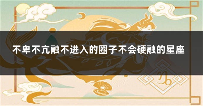 不卑不亢融不进入的圈子不会硬融的星座