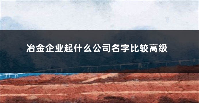 冶金企业起什么公司名字比较高级