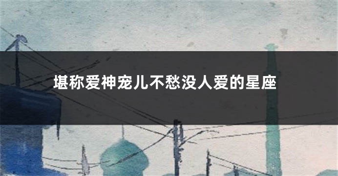 堪称爱神宠儿不愁没人爱的星座