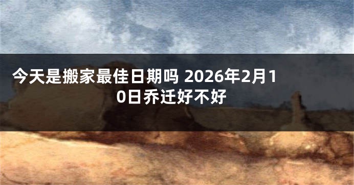 今天是搬家最佳日期吗 2026年2月10日乔迁好不好
