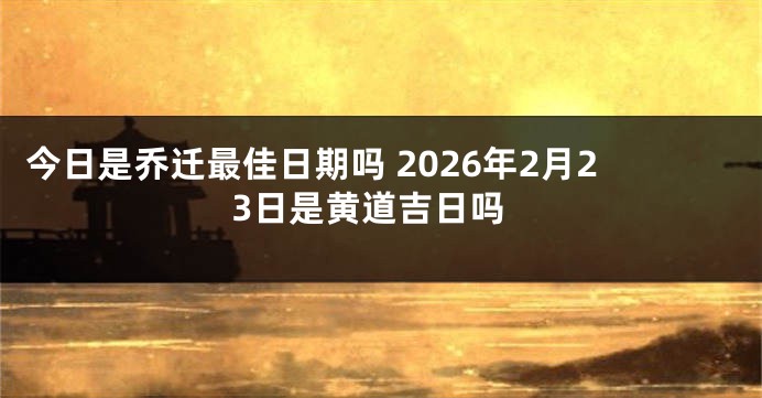 今日是乔迁最佳日期吗 2026年2月23日是黄道吉日吗