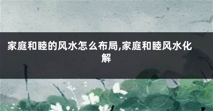 家庭和睦的风水怎么布局,家庭和睦风水化解