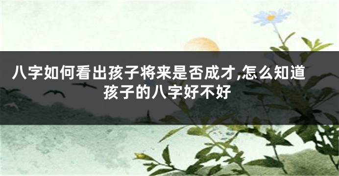 八字如何看出孩子将来是否成才,怎么知道孩子的八字好不好