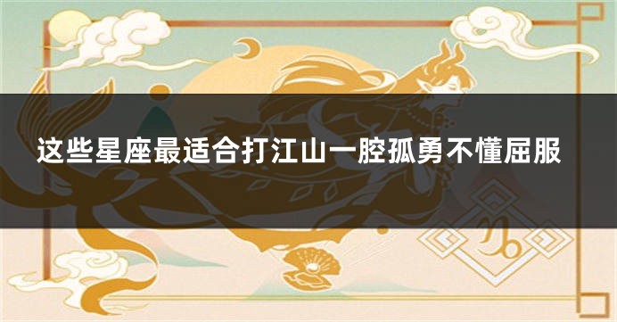 这些星座最适合打江山一腔孤勇不懂屈服