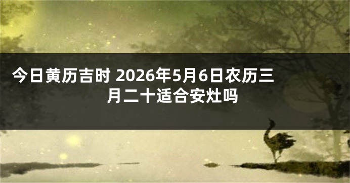 今日黄历吉时 2026年5月6日农历三月二十适合安灶吗
