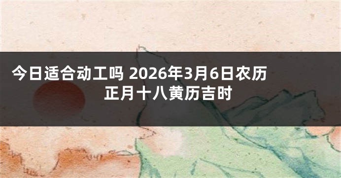今日适合动工吗 2026年3月6日农历正月十八黄历吉时