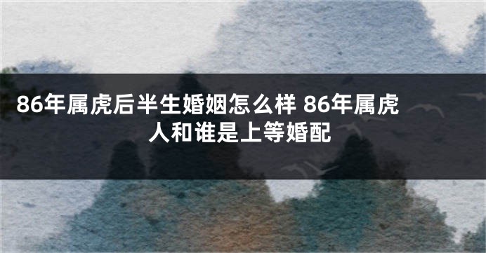 86年属虎后半生婚姻怎么样 86年属虎人和谁是上等婚配