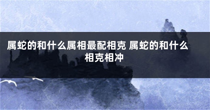属蛇的和什么属相最配相克 属蛇的和什么相克相冲