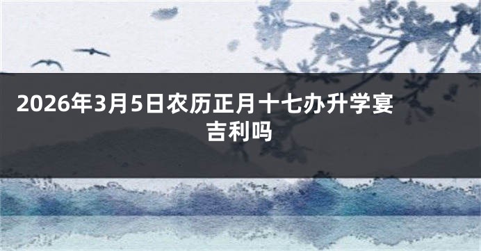 2026年3月5日农历正月十七办升学宴吉利吗
