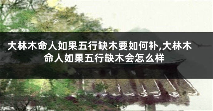 大林木命人如果五行缺木要如何补,大林木命人如果五行缺木会怎么样