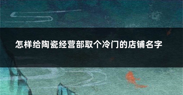怎样给陶瓷经营部取个冷门的店铺名字