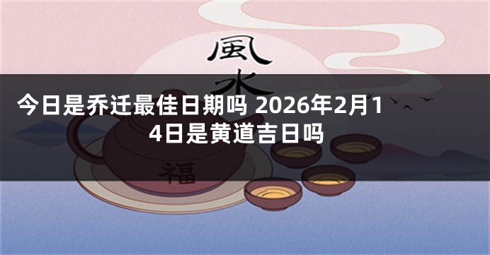 今日是乔迁最佳日期吗 2026年2月14日是黄道吉日吗
