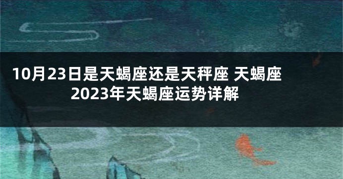 10月23日是天蝎座还是天秤座 天蝎座2023年天蝎座运势详解