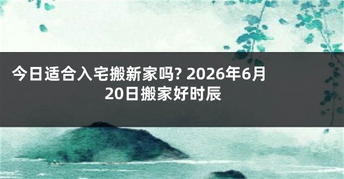 今日适合入宅搬新家吗? 2026年6月20日搬家好时辰