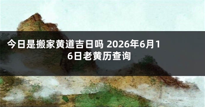 今日是搬家黄道吉日吗 2026年6月16日老黄历查询