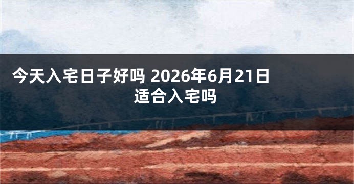 今天入宅日子好吗 2026年6月21日适合入宅吗