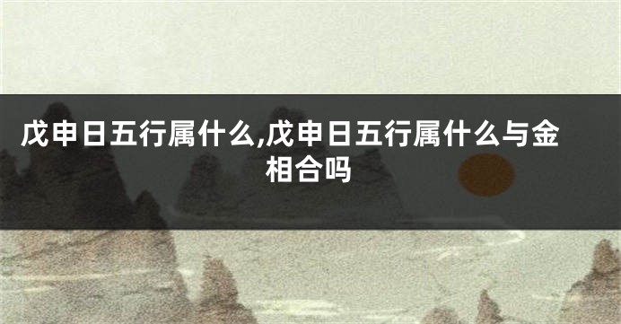 戊申日五行属什么,戊申日五行属什么与金相合吗