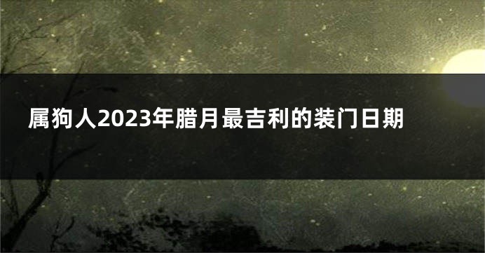 属狗人2023年腊月最吉利的装门日期