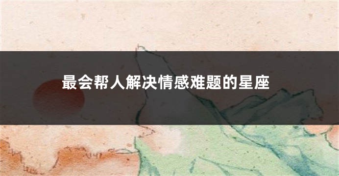 最会帮人解决情感难题的星座