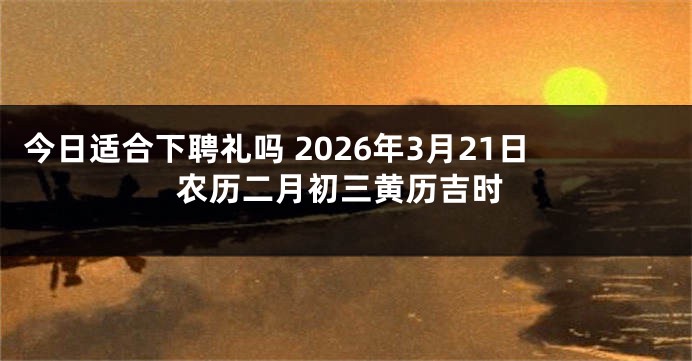 今日适合下聘礼吗 2026年3月21日农历二月初三黄历吉时