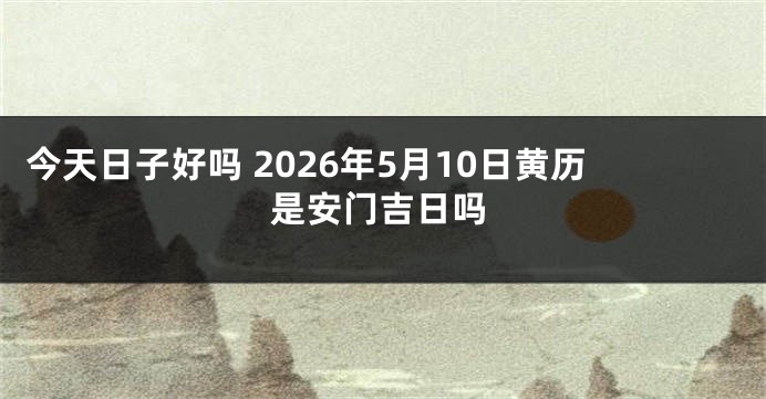 今天日子好吗 2026年5月10日黄历是安门吉日吗