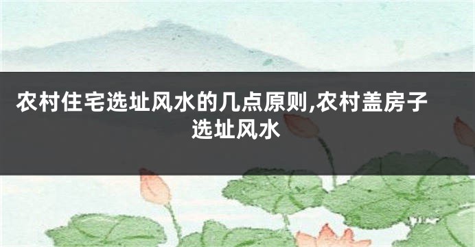 农村住宅选址风水的几点原则,农村盖房子选址风水