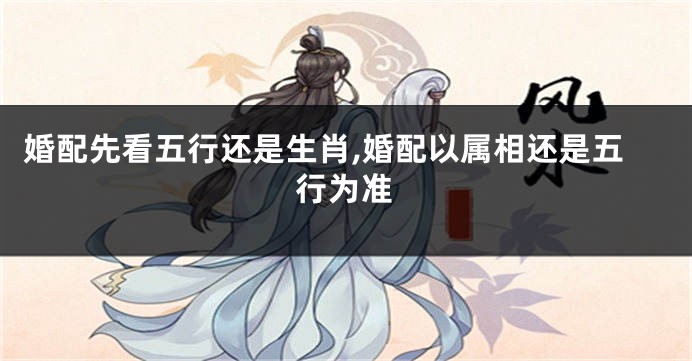 婚配先看五行还是生肖,婚配以属相还是五行为准