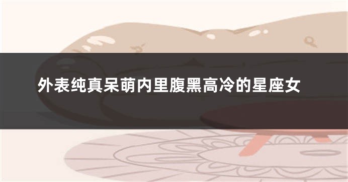 外表纯真呆萌内里腹黑高冷的星座女