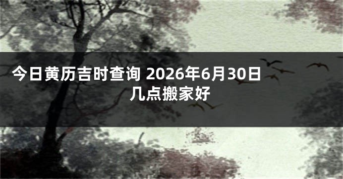 今日黄历吉时查询 2026年6月30日几点搬家好