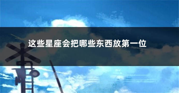 这些星座会把哪些东西放第一位