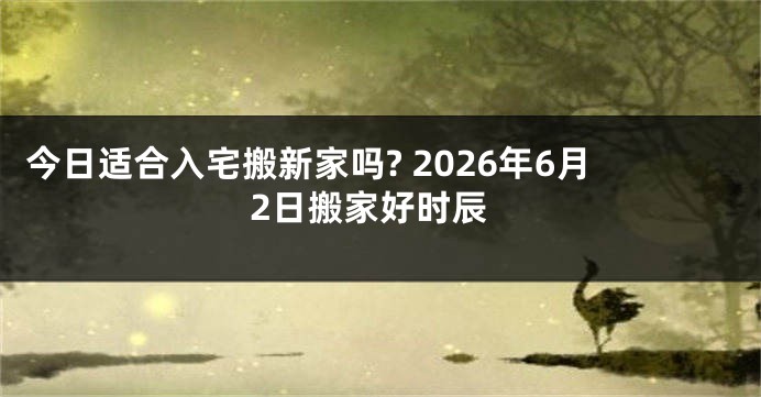 今日适合入宅搬新家吗? 2026年6月2日搬家好时辰