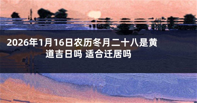 2026年1月16日农历冬月二十八是黄道吉日吗 适合迁居吗 