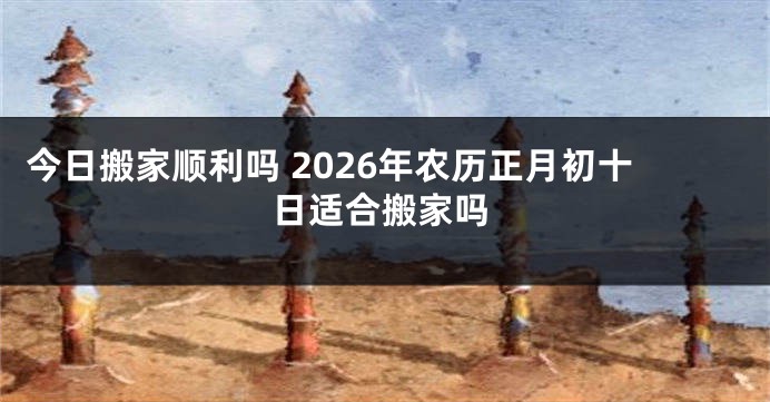 今日搬家顺利吗 2026年农历正月初十日适合搬家吗