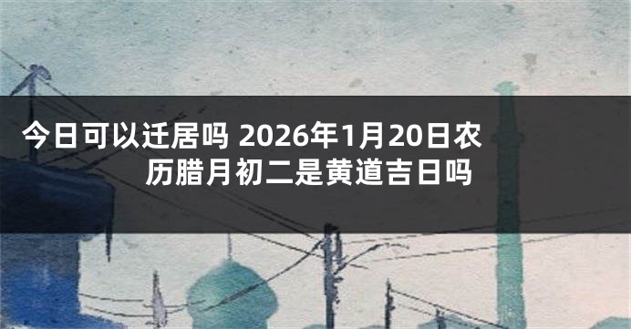 今日可以迁居吗 2026年1月20日农历腊月初二是黄道吉日吗