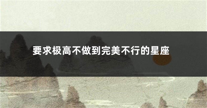 要求极高不做到完美不行的星座