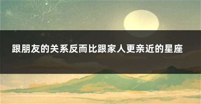 跟朋友的关系反而比跟家人更亲近的星座