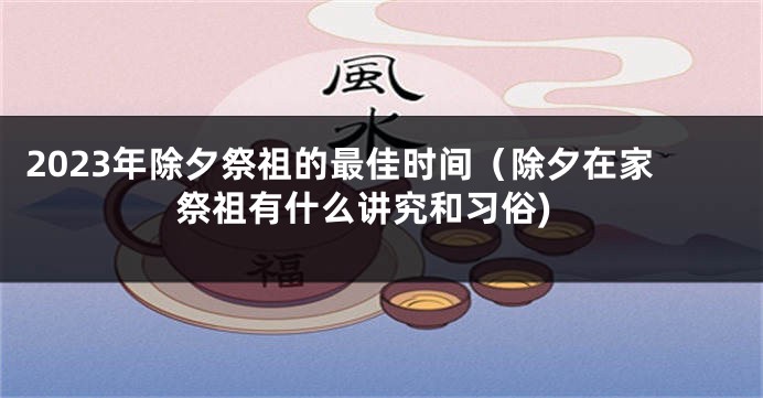2023年除夕祭祖的最佳时间（除夕在家祭祖有什么讲究和习俗)