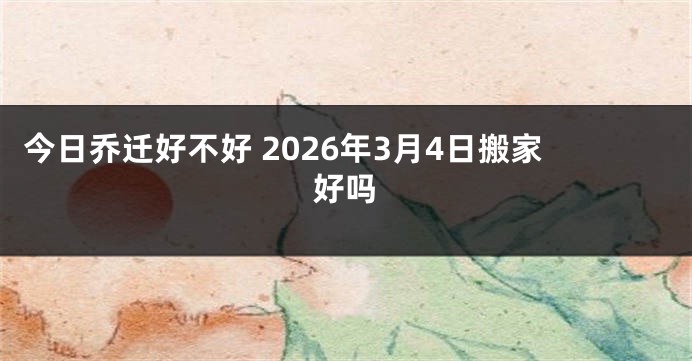 今日乔迁好不好 2026年3月4日搬家好吗