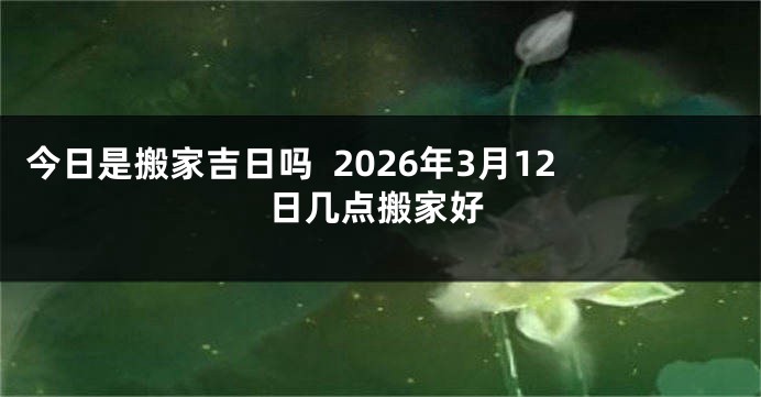 今日是搬家吉日吗  2026年3月12日几点搬家好