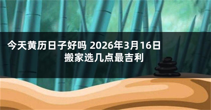 今天黄历日子好吗 2026年3月16日搬家选几点最吉利